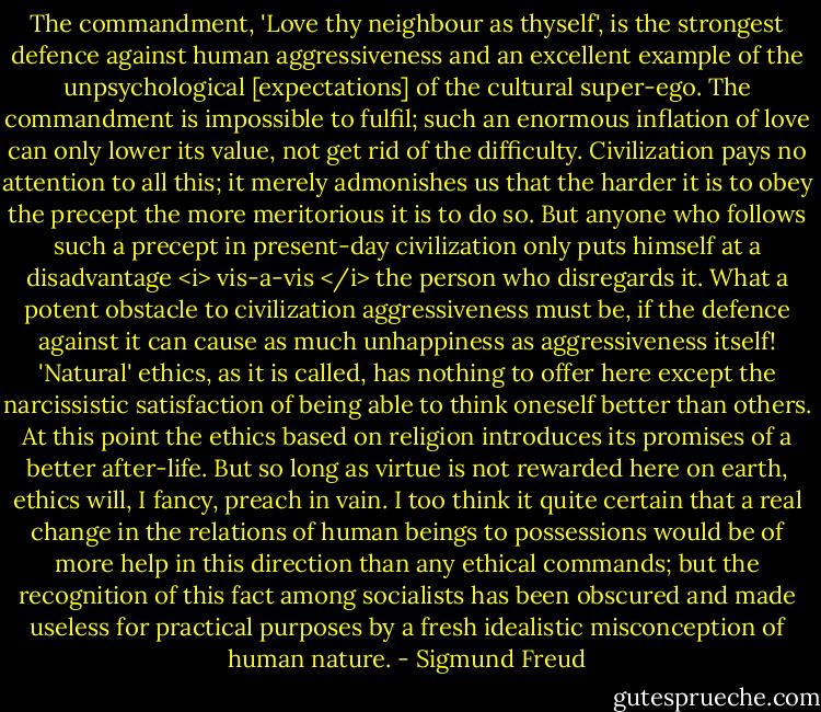 The commandment, 'Love thy neighbour as thyself', is the strongest defence against human aggressiveness and an excellent example of the unpsychological [expectations] of the cultural super-ego. The commandment is impossible to fulfil; such an enormous inflation of love can only lower its value, not get rid of the difficulty. Civilization pays no attention to all this; it merely admonishes us that the harder it is to obey the precept the more meritorious it is to do so. But anyone who follows such a precept in present-day civilization only puts himself at a disadvantage <i> vis-a-vis </i> the person who disregards it. What a potent obstacle to civilization aggressiveness must be, if the defence against it can cause as much unhappiness as aggressiveness itself! 'Natural' ethics, as it is called, has nothing to offer here except the narcissistic satisfaction of being able to think oneself better than others. At this point the ethics based on religion introduces its promises of a better after-life. But so long as virtue is not rewarded here on earth, ethics will, I fancy, preach in vain. I too think it quite certain that a real change in the relations of human beings to possessions would be of more help in this direction than any ethical commands; but the recognition of this fact among socialists has been obscured and made useless for practical purposes by a fresh idealistic misconception of human nature. - Sigmund Freud