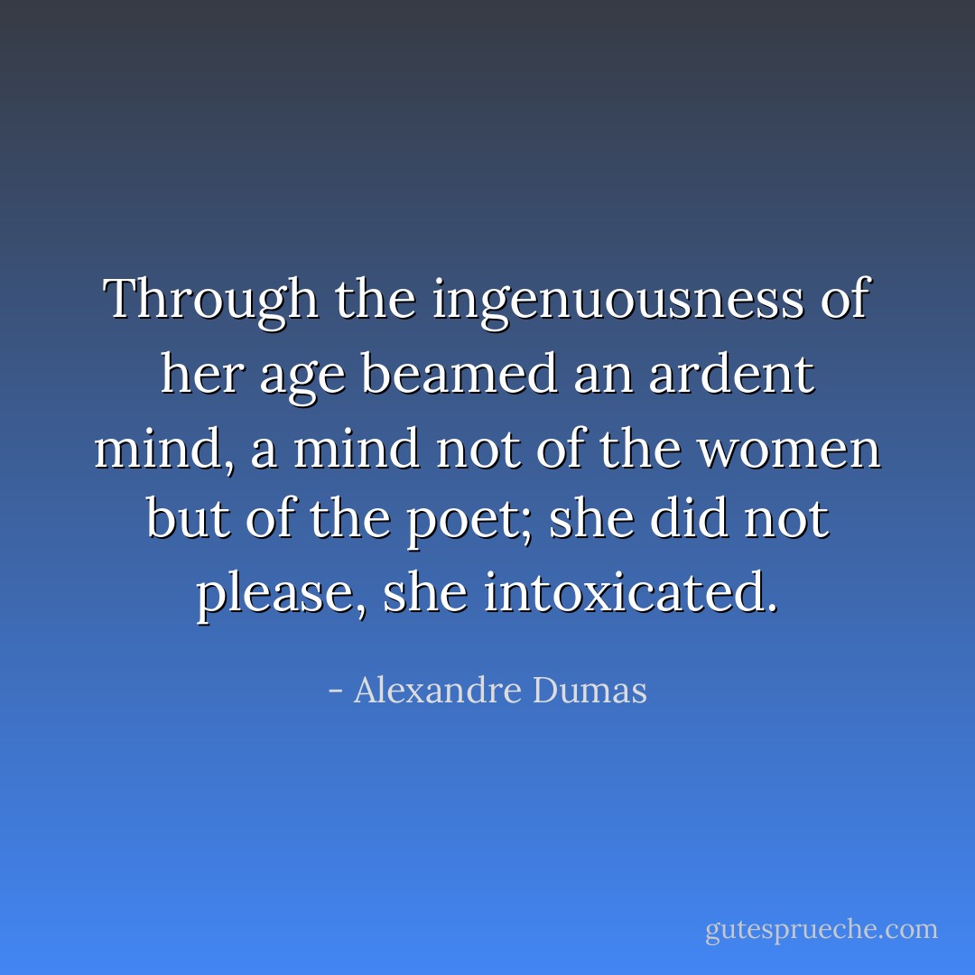 Through the ingenuousness of her age beamed an ardent mind, a mind not of the women but of the poet; she did not please, she intoxicated. - Alexandre Dumas