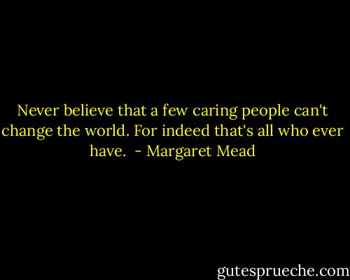 Never believe that a few caring people can't change the world. For indeed that's all who ever have.  - Margaret Mead