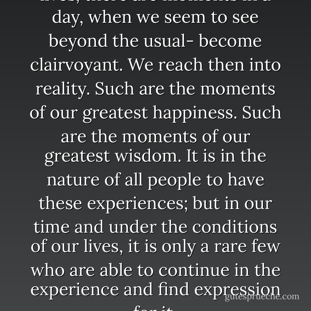 There are moments in our lives, there are moments in a day, when we seem to see beyond the usual- become clairvoyant. We reach then into reality. Such are the moments of our greatest happiness. Such are the moments of our greatest wisdom. It is in the nature of all people to have these experiences; but in our time and under the conditions of our lives, it is only a rare few who are able to continue in the experience and find expression for it. - Robert Henri