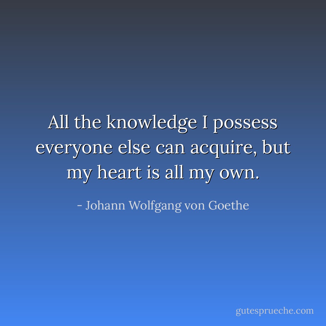 All the knowledge I possess everyone else can acquire, but my heart is all my own. - Johann Wolfgang von Goethe