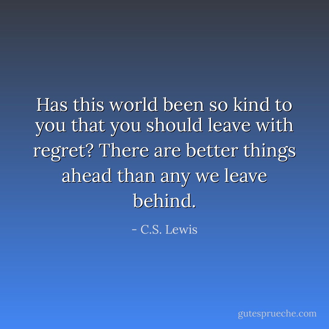 Has this world been so kind to you that you should leave with regret? There are better things ahead than any we leave behind. - C.S. Lewis