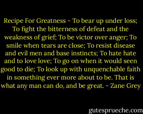 Recipe For Greatness - To bear up under loss; To fight the bitterness of defeat and the weakness of grief; To be victor over anger; To smile when tears are close; To resist disease and evil men and base instincts; To hate hate and to love love; To go on when it would seen good to die; To look up with unquenchable faith in something ever more about to be. That is what any man can do, and be great. - Zane Grey