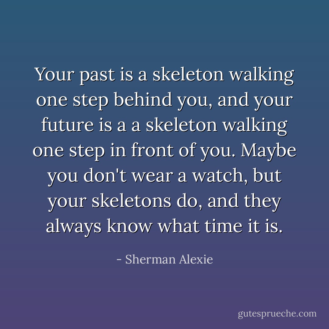 Your past is a skeleton walking one step behind you, and your future is a a skeleton walking one step in front of you. Maybe you don't wear a watch, but your skeletons do, and they always know what time it is. - Sherman Alexie