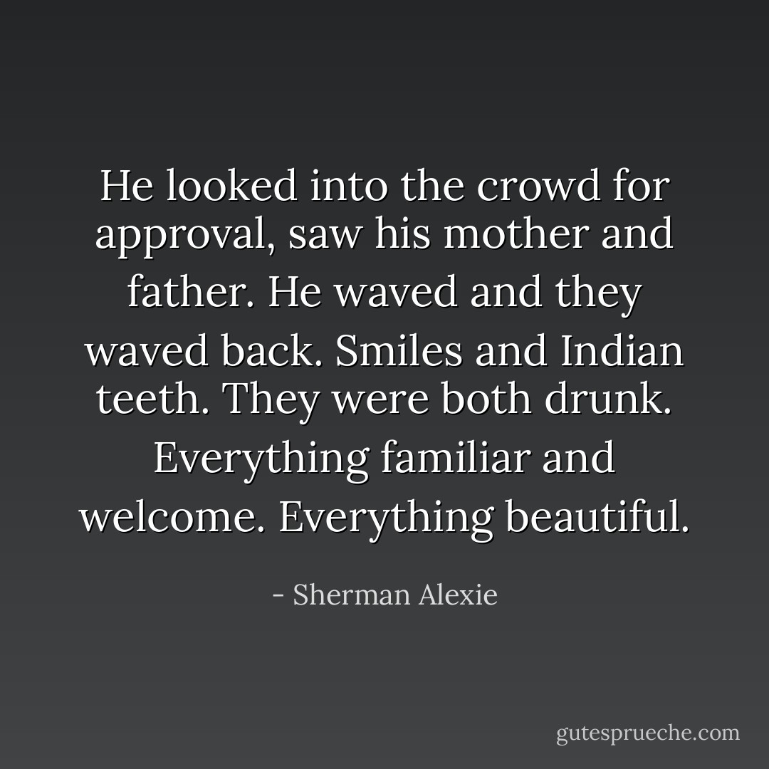 He looked into the crowd for approval, saw his mother and father. He waved and they waved back. Smiles and Indian teeth. They were both drunk. Everything familiar and welcome. Everything beautiful. - Sherman Alexie