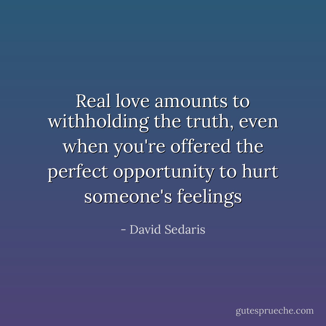 Real love amounts to withholding the truth, even when you're offered the perfect opportunity to hurt someone's feelings - David Sedaris