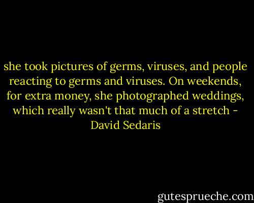 she took pictures of germs, viruses, and people reacting to germs and viruses. On weekends, for extra money, she photographed weddings, which really wasn't that much of a stretch - David Sedaris