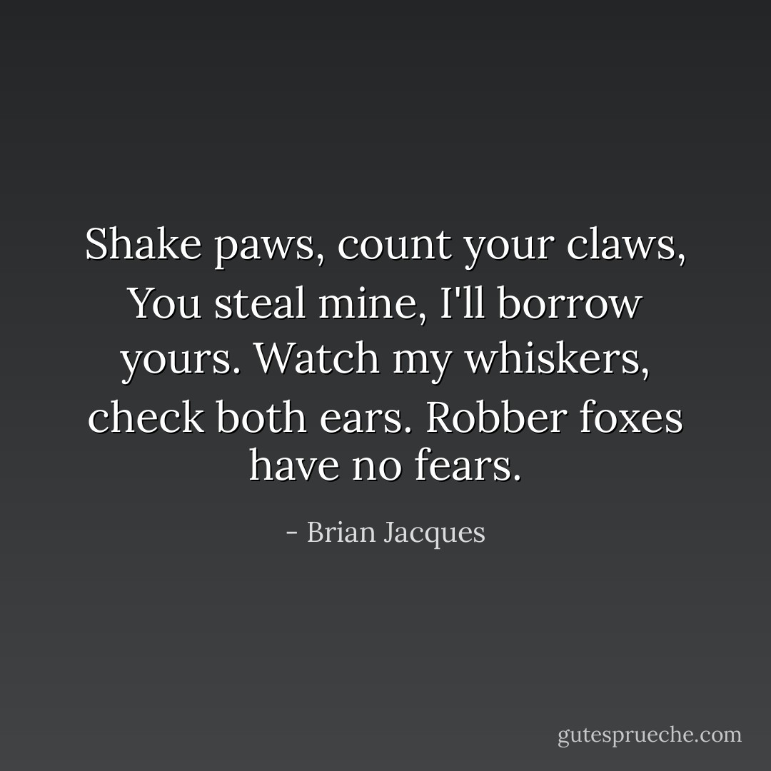 Shake paws, count your claws,<br />You steal mine, I'll borrow yours.<br />Watch my whiskers, check both ears.<br />Robber foxes have no fears. - Brian Jacques