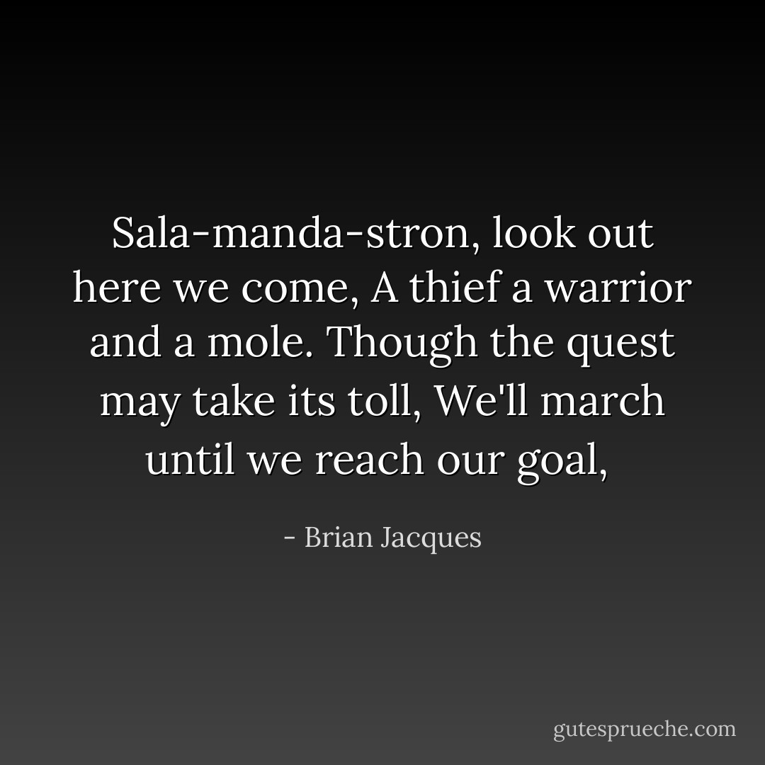 Sala-manda-stron, look out here we come,<br />A thief a warrior and a mole.<br />Though the quest may take its toll,<br />We'll march until we reach our goal,<br /> - Brian Jacques