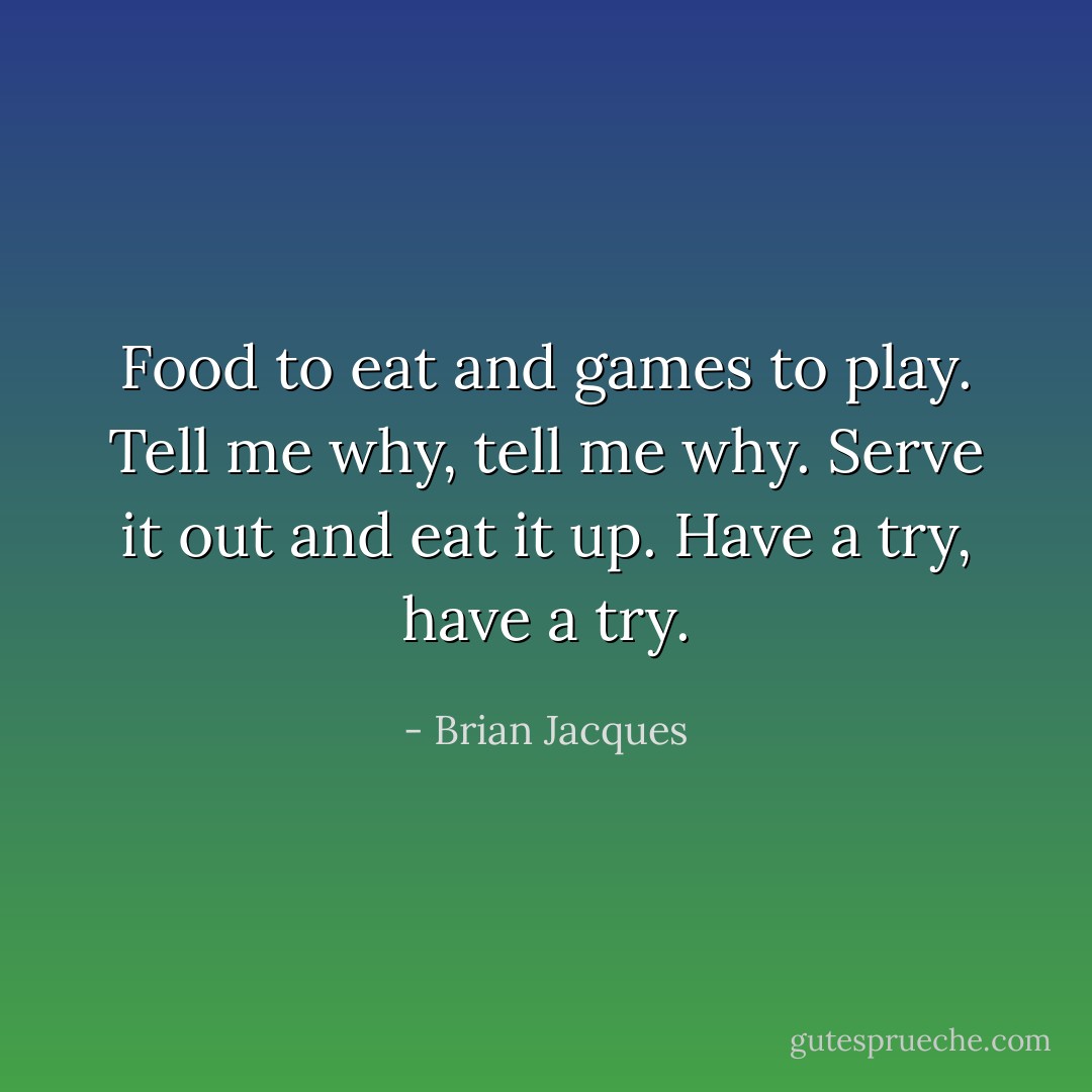 Food to eat and games to play.<br />Tell me why, tell me why.<br />Serve it out and eat it up.<br />Have a try, have a try. - Brian Jacques