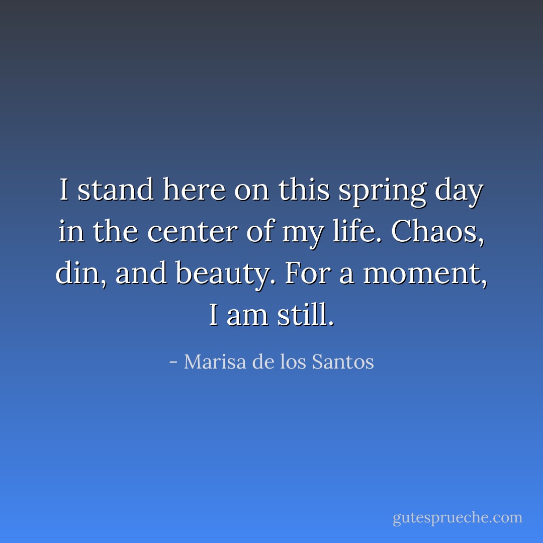I stand here on this spring day in the center of my life. Chaos, din, and beauty. For a moment, I am still. - Marisa de los Santos
