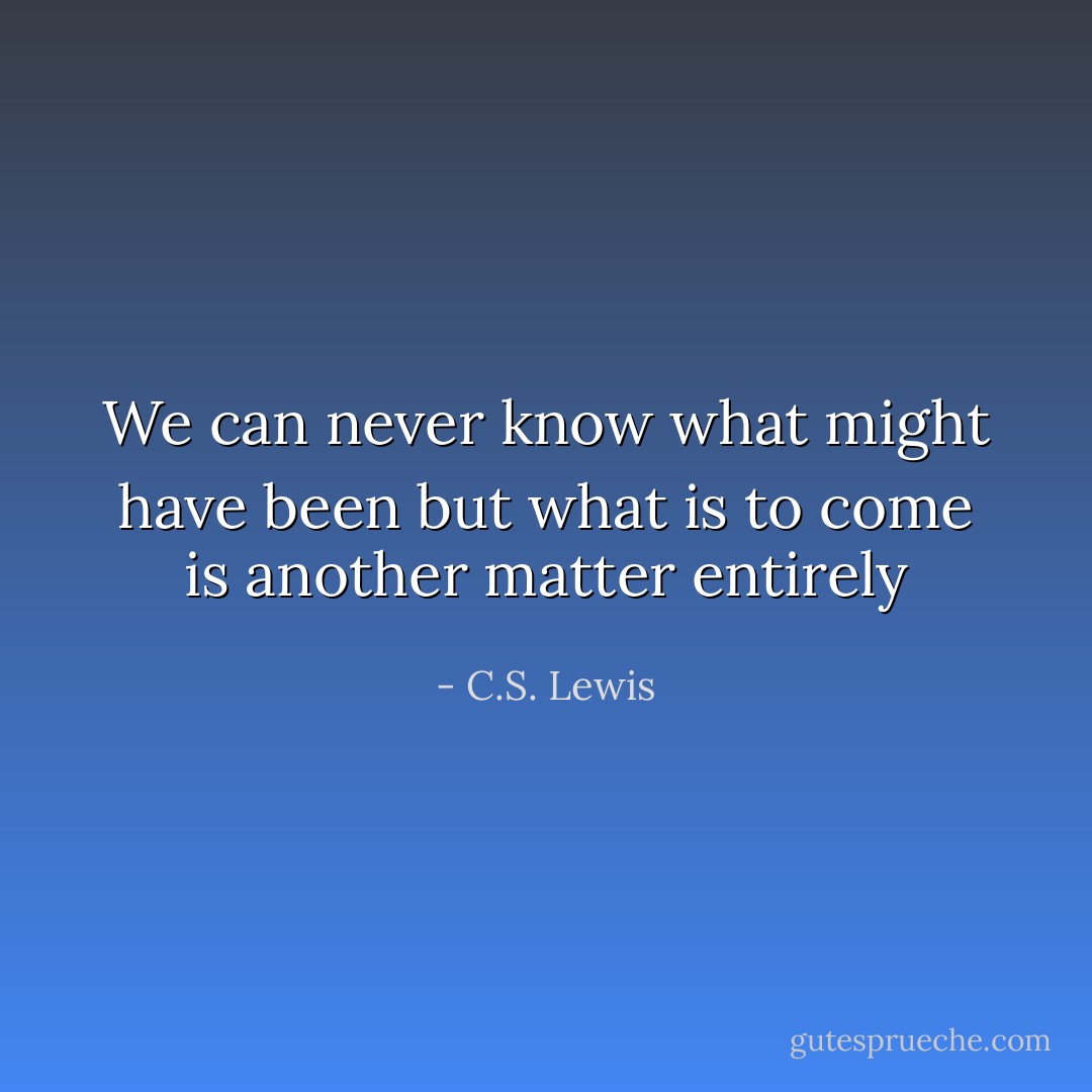 We can never know what might have been but what is to come is another matter entirely - C.S. Lewis