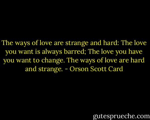 The ways of love are strange and hard:<br />The love you want is always barred;<br />The love you have you want to change.<br />The ways of love are hard and strange. - Orson Scott Card
