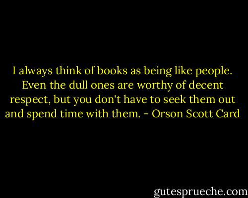 I always think of books as being like people. Even the dull ones are worthy of decent respect, but you don't have to seek them out and spend time with them. - Orson Scott Card