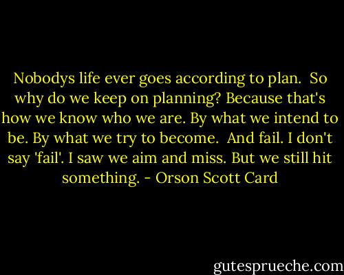 Nobodys life ever goes according to plan. <br />So why do we keep on planning?<br />Because that's how we know who we are. By what we intend to be. By what we try to become. <br />And fail.<br />I don't say 'fail'. I saw we aim and miss. But we still hit something. - Orson Scott Card