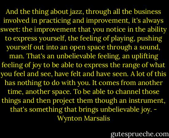 And the thing about jazz, through all the business involved in practicing and improvement, it's always sweet: the improvement that you notice in the ability to express yourself, the feeling of playing, pushing yourself out into an open space through a sound, man. That's an unbelievable feeling, an uplifting feeling of joy to be able to express the range of what you feel and see, have felt and have seen. A lot of this has nothing to do with you. It comes from another time, another space. To be able to channel those things and then project them though an instrument, that's something that brings unbelievable joy. - Wynton Marsalis