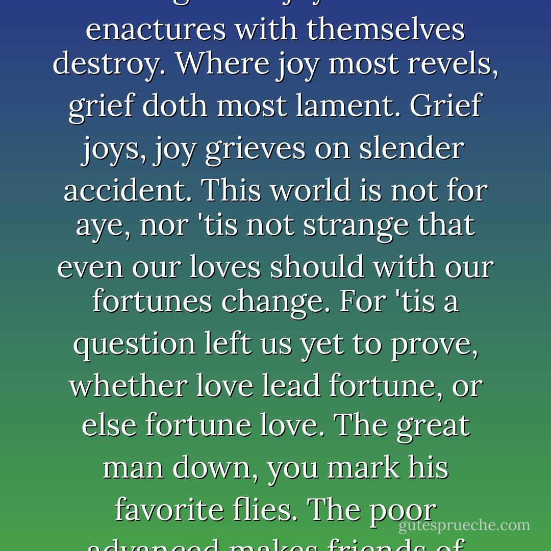 I do believe you think what now you speak, but what we do determine oft we break. Purpose is but the slave to memory, of violent birth, but poor validity, which now, like fruit unripe, sticks on the tree, but fall, unshaken, when they mellow be. Most unnecessary 'tis that we forget to pay ourselves what to ourselves is debt. What to ourselves in passion we propose, the passion ending, doth the purpose lose. The violence of either grief or joy their own enactures with themselves destroy. Where joy most revels, grief doth most lament. Grief joys, joy grieves on slender accident. This world is not for aye, nor 'tis not strange that even our loves should with our fortunes change. For 'tis a question left us yet to prove, whether love lead fortune, or else fortune love. The great man down, you mark his favorite flies. The poor advanced makes friends of enemies. And hitherto doth love on fortune tend, for who not needs shall never lack a friend, and who in want a hollow friend doth try, directly seasons him his enemy. But, orderly to end where I begun, our wills and fates do so contrary run that our devices still are overthrown. Our thoughts are ours, their ends none of our own. So think thou wilt no second husband wed, but die thy thoughts when thy first lord is dead. - William Shakespeare