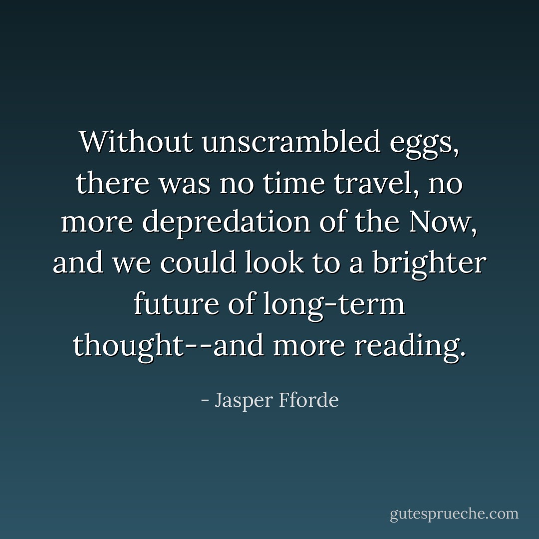 Without unscrambled eggs, there was no time travel, no more depredation of the Now, and we could look to a brighter future of long-term thought--and more reading. - Jasper Fforde
