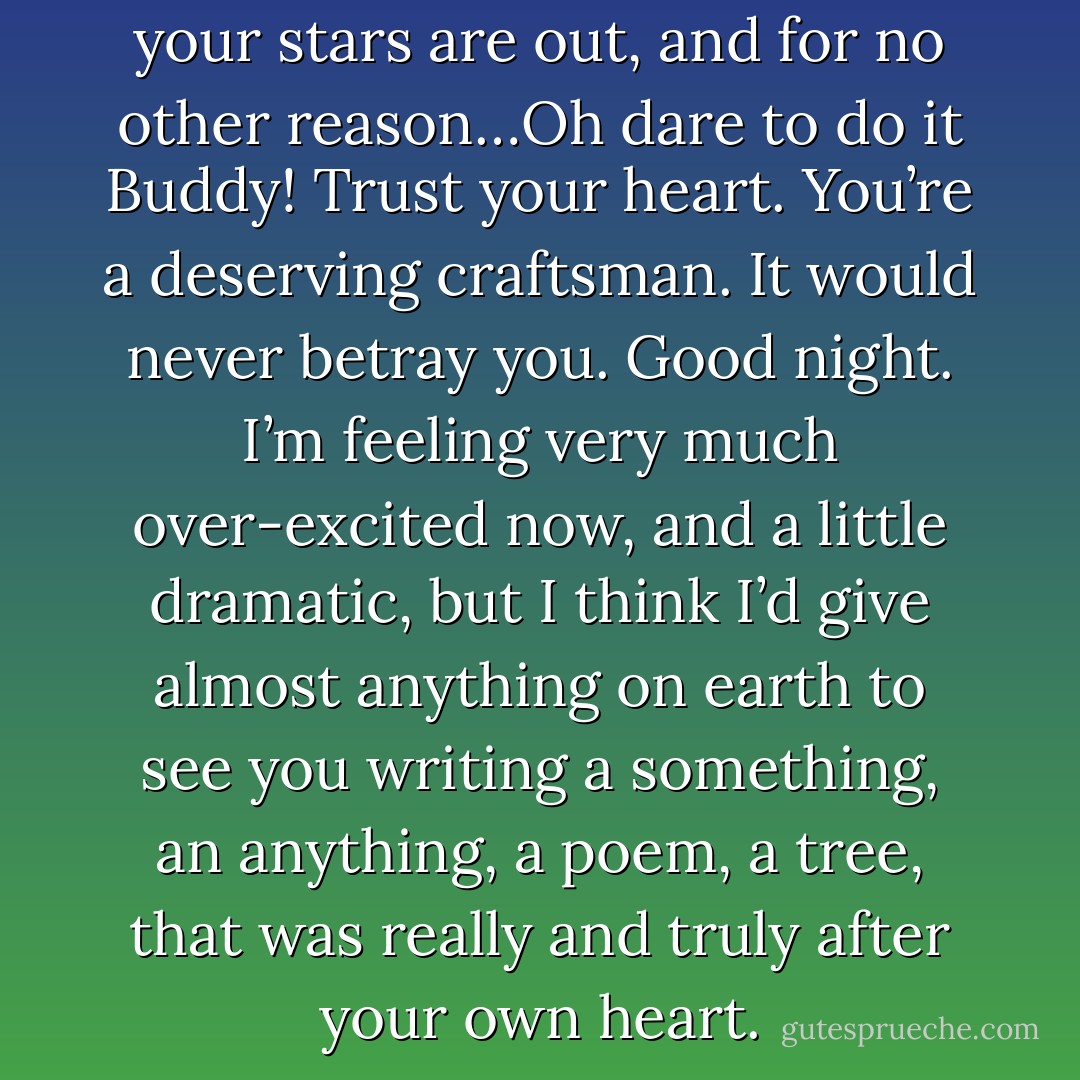 Keep me up till five because all your stars are out, and for no other reason…Oh dare to do it Buddy! Trust your heart. You’re a deserving craftsman. It would never betray you. Good night. I’m feeling very much over-excited now, and a little dramatic, but I think I’d give almost anything on earth to see you writing a something, an anything, a poem, a tree, that was really and truly after your own heart. - J.D. Salinger