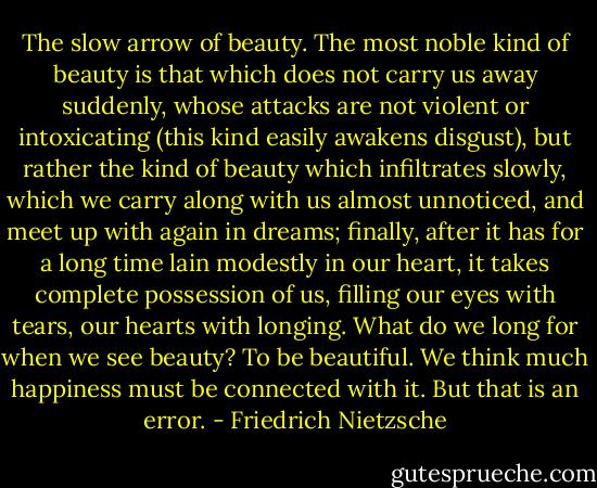 The slow arrow of beauty. The most noble kind of beauty is that which does not carry us away suddenly, whose attacks are not violent or intoxicating (this kind easily awakens disgust), but rather the kind of beauty which infiltrates slowly, which we carry along with us almost unnoticed, and meet up with again in dreams; finally, after it has for a long time lain modestly in our heart, it takes complete possession of us, filling our eyes with tears, our hearts with longing. What do we long for when we see beauty? To be beautiful. We think much happiness must be connected with it. But that is an error. - Friedrich Nietzsche