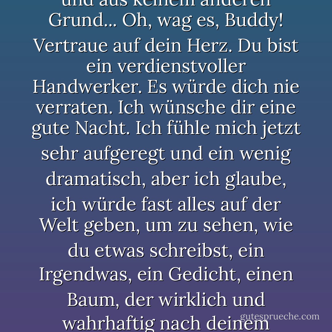 Halte mich bis fünf Uhr wach, weil alle deine Sterne aus sind, und aus keinem anderen Grund... Oh, wag es, Buddy! Vertraue auf dein Herz. Du bist ein verdienstvoller Handwerker. Es würde dich nie verraten. Ich wünsche dir eine gute Nacht. Ich fühle mich jetzt sehr aufgeregt und ein wenig dramatisch, aber ich glaube, ich würde fast alles auf der Welt geben, um zu sehen, wie du etwas schreibst, ein Irgendwas, ein Gedicht, einen Baum, der wirklich und wahrhaftig nach deinem eigenen Herzen ist. - J.D. Salinger<