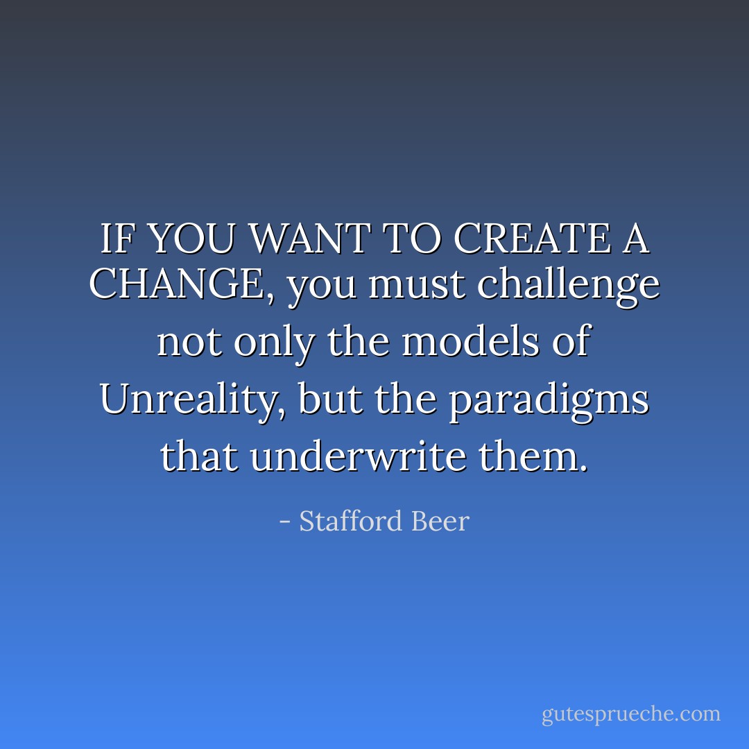 IF YOU WANT TO CREATE A CHANGE, you must challenge not only the models of Unreality, but the paradigms that underwrite them. - Stafford Beer