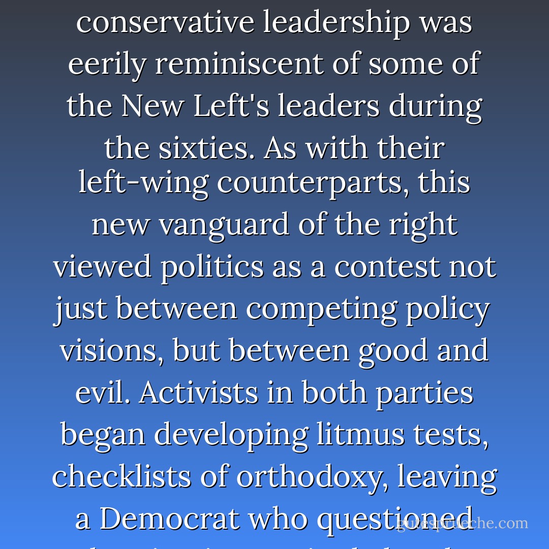 But for a younger generation of conservative operatives who would soon rise to power... They were true believers who meant what they said, whether it was 'No New Taxes' or 'We are a Christian Nation.' In fact, with their rigid doctrines, slash-and-burn style, and exaggerated sense of having been aggrieved, this new conservative leadership was eerily reminiscent of some of the New Left's leaders during the sixties. As with their left-wing counterparts, this new vanguard of the right viewed politics as a contest not just between competing policy visions, but between good and evil. Activists in both parties began developing litmus tests, checklists of orthodoxy, leaving a Democrat who questioned abortion increasingly lonely, any Republican who championed gun control effectively marooned. In this Manichean struggle, compromise came to look like weakness, to be punished or purged. You were with us or you were against us. You had to choose sides. - Barack Obama