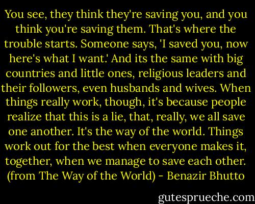 You see, they think they're saving you, and you think you're saving them. That's where the trouble starts. Someone says, 'I saved you, now here's what I want.' And its the same with big countries and little ones, religious leaders and their followers, even husbands and wives. When things really work, though, it's because people realize that this is a lie, that, really, we all save one another. It's the way of the world. Things work out for the best when everyone makes it, together, when we manage to save each other. (from The Way of the World) - Benazir Bhutto