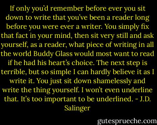 If only you’d remember before ever you sit down to write that you’ve been a reader long before you were ever a writer. You simply fix that fact in your mind, then sit very still and ask yourself, as a reader, what piece of writing in all the world Buddy Glass would most want to read if he had his heart’s choice. The next step is terrible, but so simple I can hardly believe it as I write it. You just sit down shamelessly and write the thing yourself. I won’t even underline that. It’s too important to be underlined. - J.D. Salinger