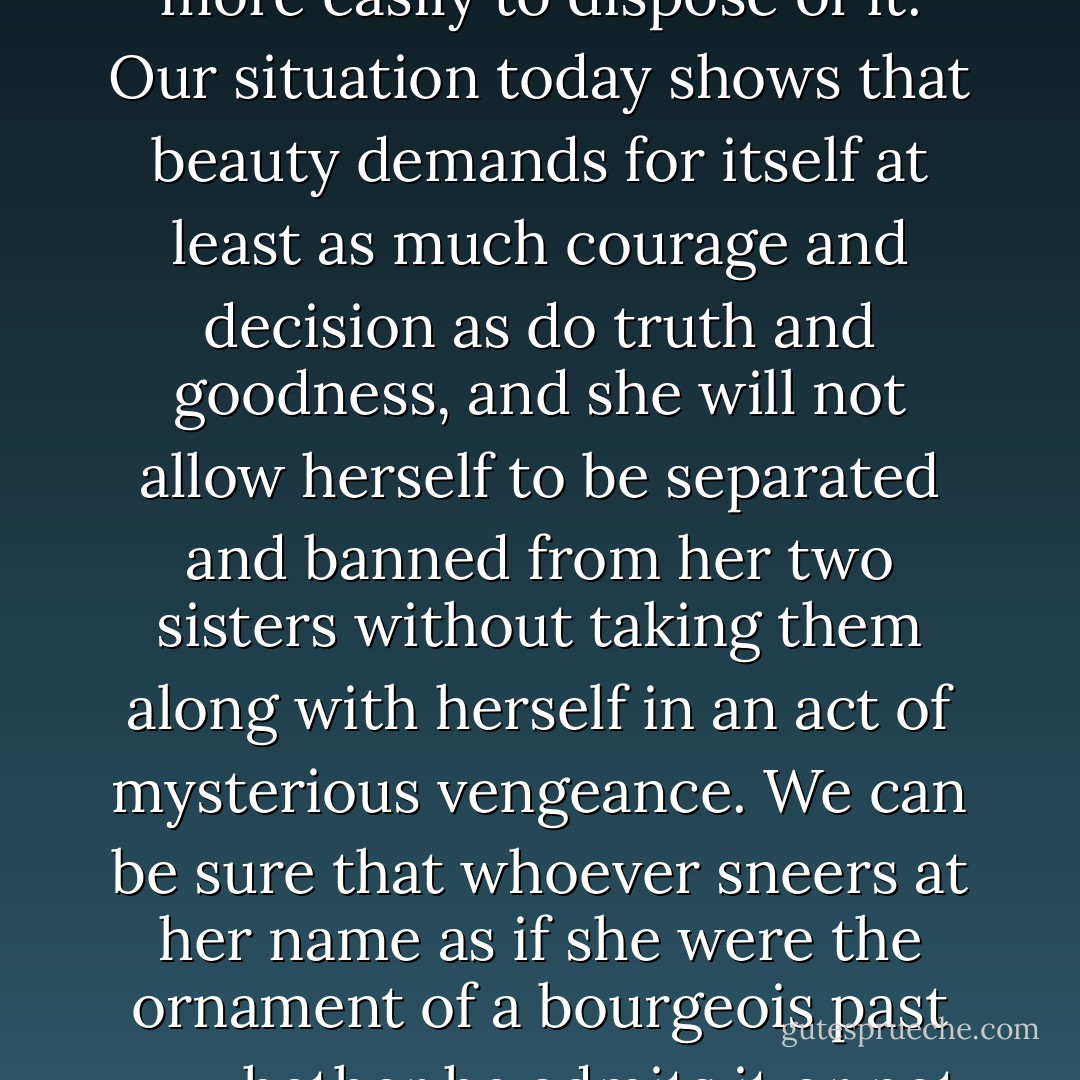 We no longer dare to believe in beauty and we make of it a mere appearance in order the more easily to dispose of it. Our situation today shows that beauty demands for itself at least as much courage and decision as do truth and goodness, and she will not allow herself to be separated and banned from her two sisters without taking them along with herself in an act of mysterious vengeance. We can be sure that whoever sneers at her name as if she were the ornament of a bourgeois past -- whether he admits it or not -- can no longer pray and soon will no longer be able to love. - Hans Urs von Balthasar