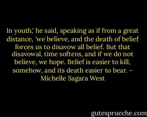 In youth,' he said, speaking as if from a great distance, 'we believe, and the death of belief forces us to disavow all belief. But that disavowal, time softens, and if we do not believe, we hope. Belief is easier to kill, somehow, and its death easier to bear. - Michelle Sagara West