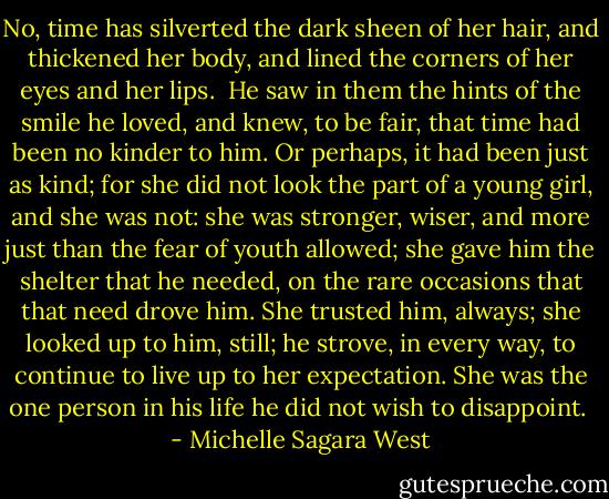 No, time has silverted the dark sheen of her hair, and thickened her body, and lined the corners of her eyes and her lips.<br /><br />He saw in them the hints of the smile he loved, and knew, to be fair, that time had been no kinder to him. Or perhaps, it had been just as kind; for she did not look the part of a young girl, and she was not: she was stronger, wiser, and more just than the fear of youth allowed; she gave him the shelter that he needed, on the rare occasions that that need drove him. She trusted him, always; she looked up to him, still; he strove, in every way, to continue to live up to her expectation. She was the one person in his life he did not wish to disappoint.  - Michelle Sagara West