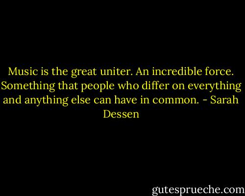 Music is the great uniter. An incredible force. Something that people who differ on everything and anything else can have in common. - Sarah Dessen