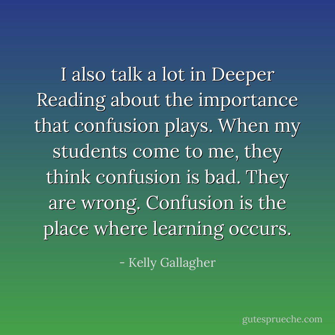 I also talk a lot in Deeper Reading about the importance that confusion plays. When my students come to me, they think confusion is bad. They are wrong. Confusion is the place where learning occurs. - Kelly Gallagher