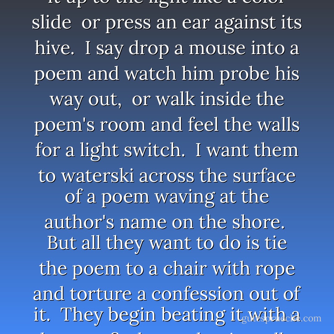 <b>Introduction to Poetry</b><br /> 	<br />I ask them to take a poem<br />and hold it up to the light<br />like a color slide<br /><br />or press an ear against its hive.<br /><br />I say drop a mouse into a poem<br />and watch him probe his way out,<br /><br />or walk inside the poem's room<br />and feel the walls for a light switch.<br /><br />I want them to waterski<br />across the surface of a poem<br />waving at the author's name on the shore.<br /><br />But all they want to do<br />is tie the poem to a chair with rope<br />and torture a confession out of it.<br /><br />They begin beating it with a hose<br />to find out what it really means. - Billy Collins