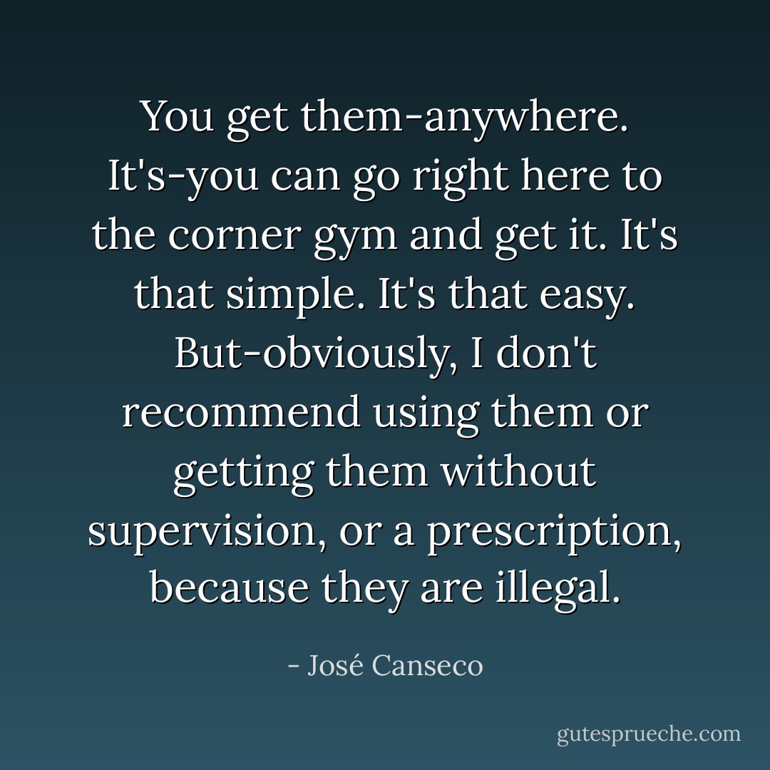 You get them-anywhere. It's-you can go right here to the corner gym and get it. It's that simple. It's that easy. But-obviously, I don't recommend using them or getting them without supervision, or a prescription, because they are illegal. - José Canseco