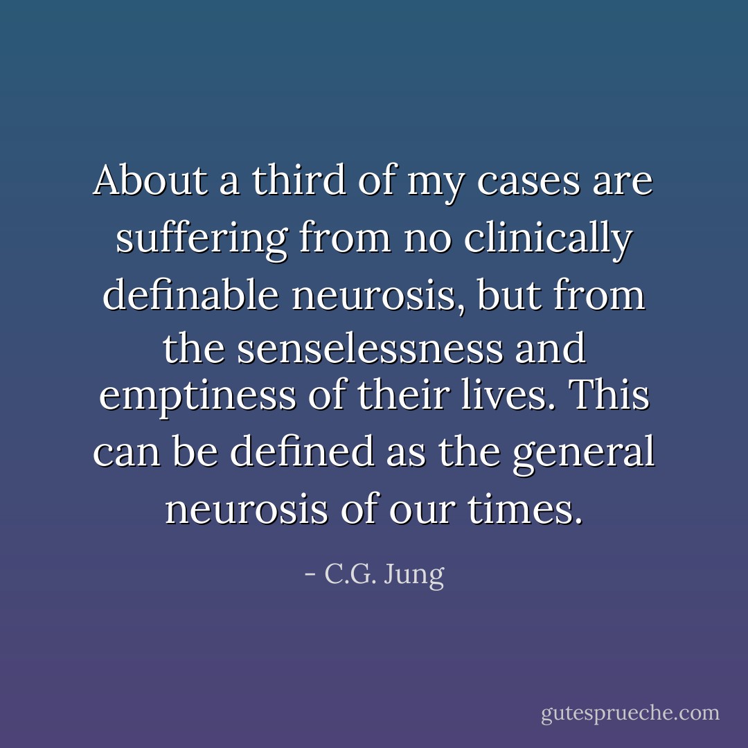 About a third of my cases are suffering from no clinically definable neurosis, but from the senselessness and emptiness of their lives. This can be defined as the general neurosis of our times. - C.G. Jung