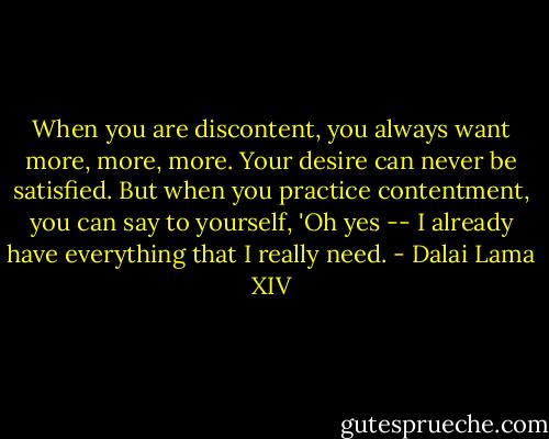 When you are discontent, you always want more, more, more. Your desire can never be satisfied. But when you practice contentment, you can say to yourself, 'Oh yes -- I already have everything that I really need. - Dalai Lama XIV
