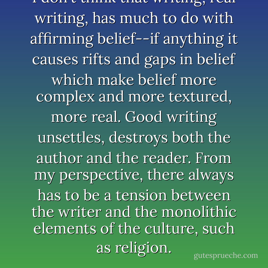 I don't think that writing, real writing, has much to do with affirming belief--if anything it causes rifts and gaps in belief which make belief more complex and more textured, more real. Good writing unsettles, destroys both the author and the reader. From my perspective, there always has to be a tension between the writer and the monolithic elements of the culture, such as religion. - Brian Evenson