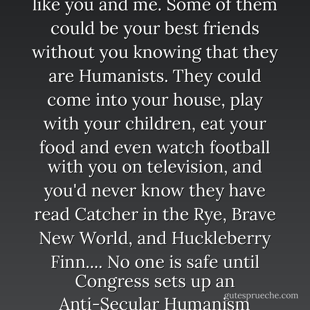 Hunting Down the Secular Humanists" "...What makes them so dangerous is that Secular Humanists look just like you and me. Some of them could be your best friends without you knowing that they are Humanists. They could come into your house, play with your children, eat your food and even watch football with you on television, and you'd never know they have read Catcher in the Rye, Brave New World, and Huckleberry Finn....<br />No one is safe until Congress sets up an Anti-Secular Humanism Committee to get at the rot. Witnesses have to be called, and they have to name names. - Art Buchwald