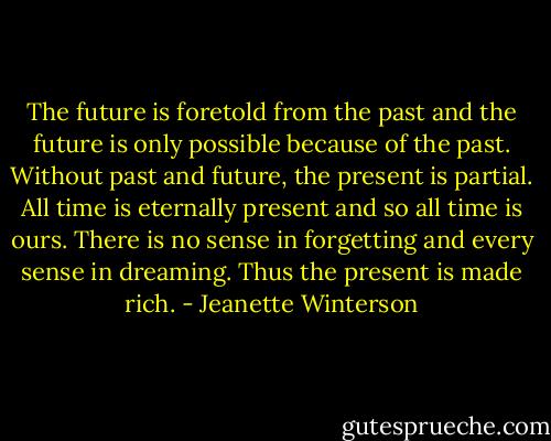 The future is foretold from the past and the future is only possible because of the past. Without past and future, the present is partial. All time is eternally present and so all time is ours. There is no sense in forgetting and every sense in dreaming. Thus the present is made rich. - Jeanette Winterson