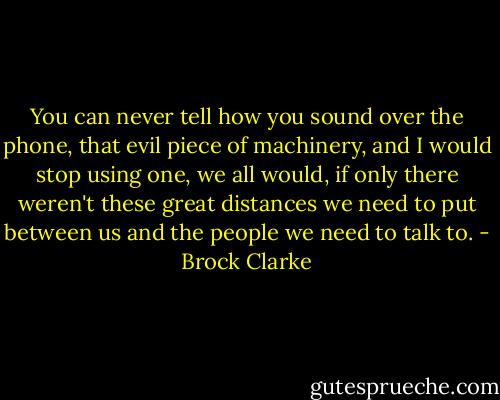 You can never tell how you sound over the phone, that evil piece of machinery, and I would stop using one, we all would, if only there weren't these great distances we need to put between us and the people we need to talk to. - Brock Clarke