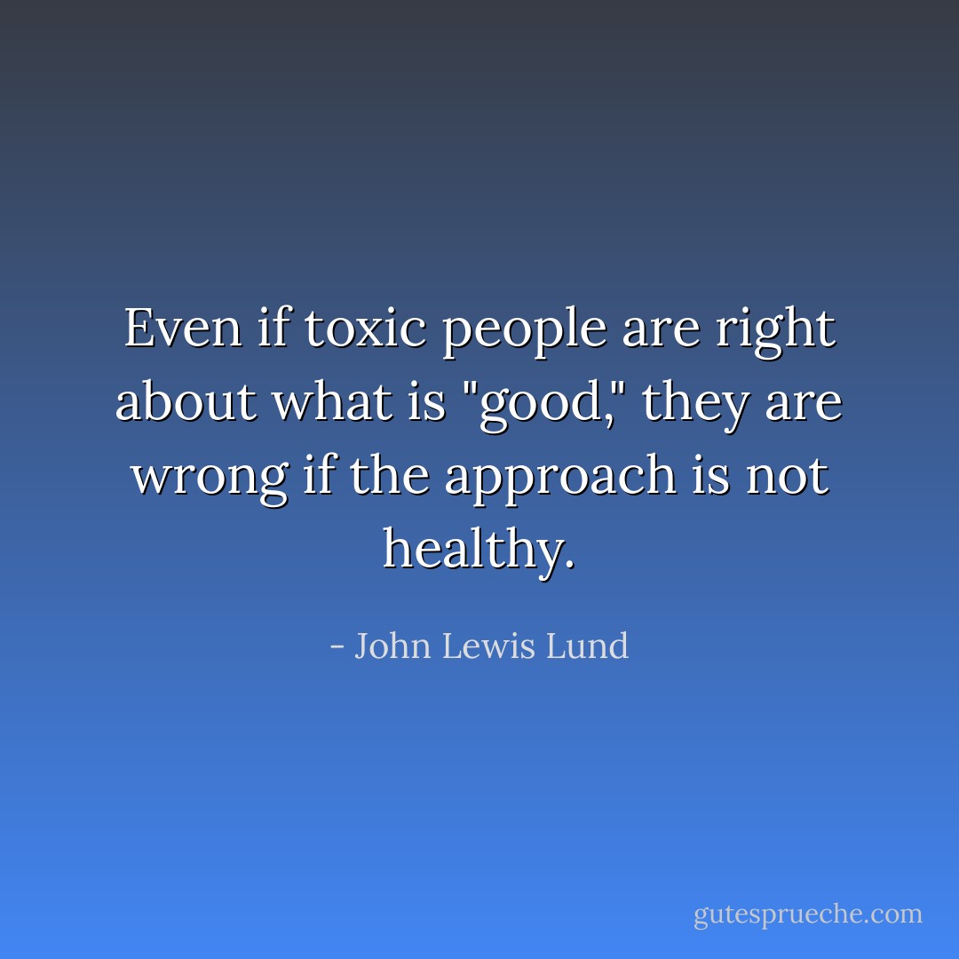 Even if toxic people are right about what is "good," they are wrong if the approach is not healthy. - John Lewis Lund