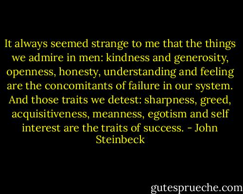 It always seemed strange to me that the things we admire in men: kindness and generosity, openness, honesty, understanding and feeling are the concomitants of failure in our system. And those traits we detest: sharpness, greed, acquisitiveness, meanness, egotism and self interest are the traits of success. - John Steinbeck