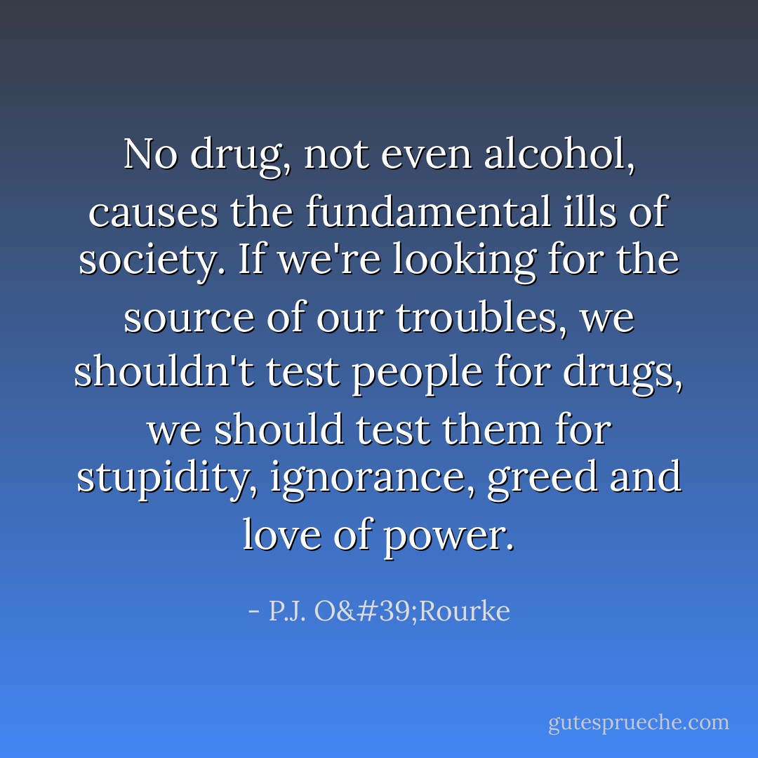 No drug, not even alcohol, causes the fundamental ills of society. If we're looking for the source of our troubles, we shouldn't test people for drugs, we should test them for stupidity, ignorance, greed and love of power. - P.J. O'Rourke