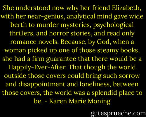 She understood now why her friend Elizabeth, with her near-genius, analytical mind gave wide berth to murder mysteries, psychological thrillers, and horror stories, and read only romance novels. Because, by God, when a woman picked up one of those steamy books, she had a firm guarantee that there would be a Happily-Ever-After. That though the world outside those covers could bring such sorrow and disappointment and loneliness, between those covers, the world was a splendid place to be. - Karen Marie Moning