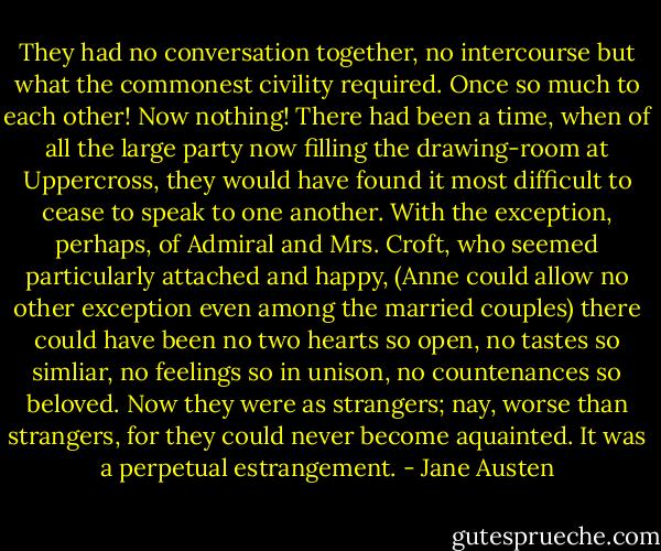 They had no conversation together, no intercourse but what the commonest civility required. Once so much to each other! Now nothing! There had been a time, when of all the large party now filling the drawing-room at Uppercross, they would have found it most difficult to cease to speak to one another. With the exception, perhaps, of Admiral and Mrs. Croft, who seemed particularly attached and happy, (Anne could allow no other exception even among the married couples) there could have been no two hearts so open, no tastes so simliar, no feelings so in unison, no countenances so beloved. Now they were as strangers; nay, worse than strangers, for they could never become aquainted. It was a perpetual estrangement. - Jane Austen