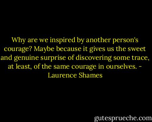 Why are we inspired by another person's courage? Maybe because it gives us the sweet and genuine surprise of discovering some trace, at least, of the same courage in ourselves. - Laurence Shames