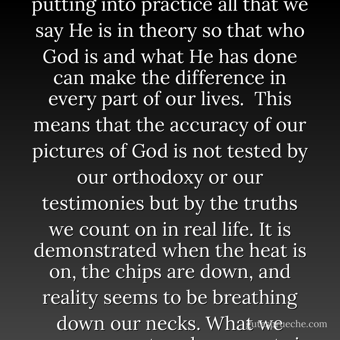 To believe in God is to "let God be God." This is the chief business of faith. As we believe we are allowing God to be in our lives what He already is in Himself. In trusting God, we are living out our assumptions, putting into practice all that we say He is in theory so that who God is and what He has done can make the difference in every part of our lives.<br /><br />This means that the accuracy of our pictures of God is not tested by our orthodoxy or our testimonies but by the truths we count on in real life. It is demonstrated when the heat is on, the chips are down, and reality seems to be breathing down our necks. What we presuppose at such moments is our real picture of God, and this may be very different from what we profess to believe about God. (God in the Dark, ch. 4) - Os Guinness