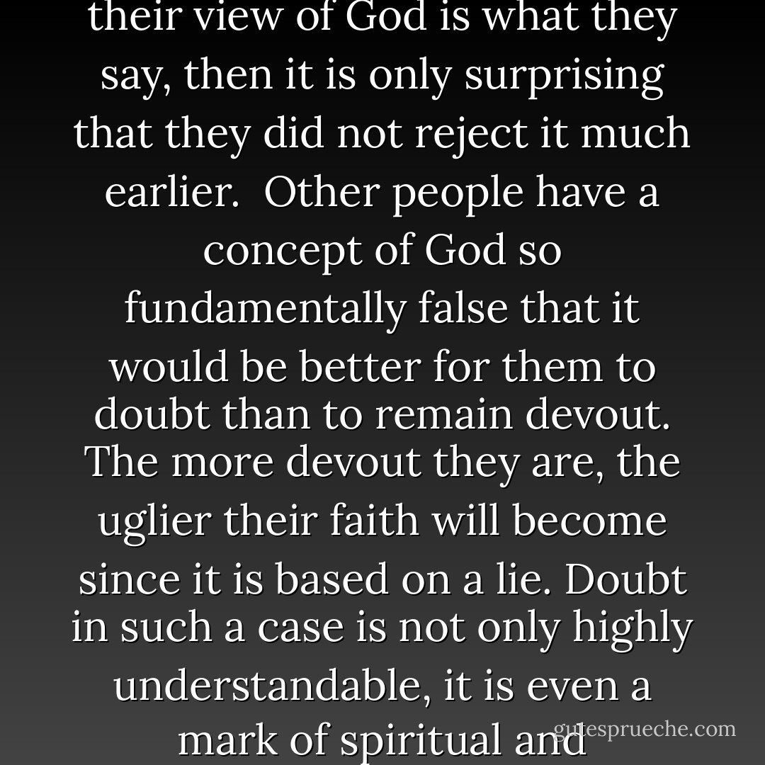 Sometimes when I listen to people who say they have lost their faith, I am far less surprised than they expect. If their view of God is what they say, then it is only surprising that they did not reject it much earlier.<br /><br />Other people have a concept of God so fundamentally false that it would be better for them to doubt than to remain devout. The more devout they are, the uglier their faith will become since it is based on a lie. Doubt in such a case is not only highly understandable, it is even a mark of spiritual and intellectual sensitivity to error, for their picture is not of God but an idol.  - Os Guinness